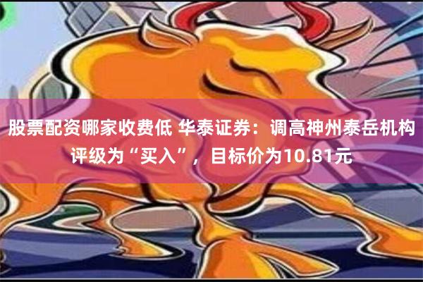 股票配资哪家收费低 华泰证券：调高神州泰岳机构评级为“买入”，目标价为10.81元