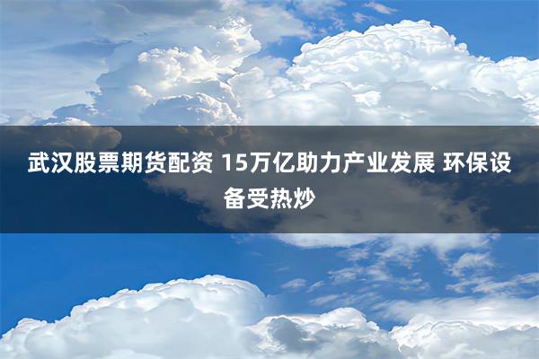 武汉股票期货配资 15万亿助力产业发展 环保设备受热炒