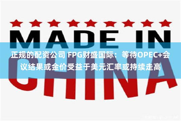 正规的配资公司 FPG财盛国际：等待OPEC+会议结果或金价受益于美元汇率或持续走高