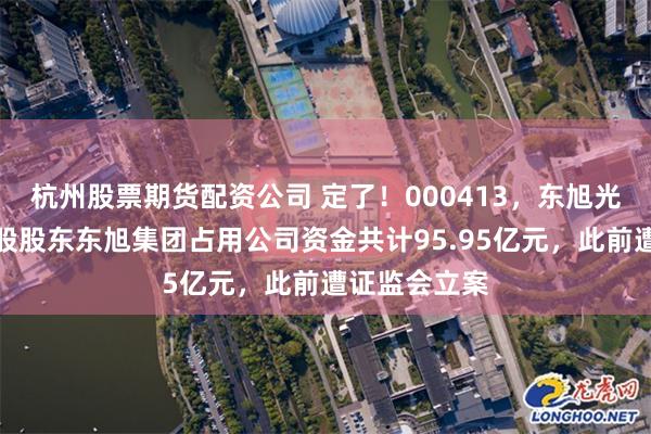 杭州股票期货配资公司 定了！000413，东旭光电退市，控股股东东旭集团占用公司资金共计95.95亿元，此前遭证监会立案