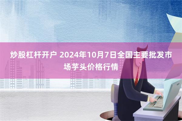 炒股杠杆开户 2024年10月7日全国主要批发市场芋头价格行情