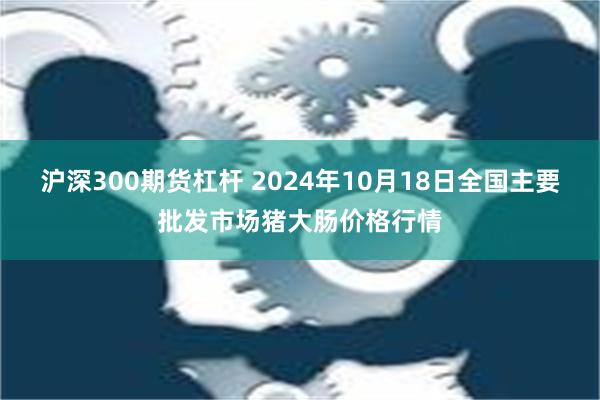 沪深300期货杠杆 2024年10月18日全国主要批发市场猪大肠价格行情