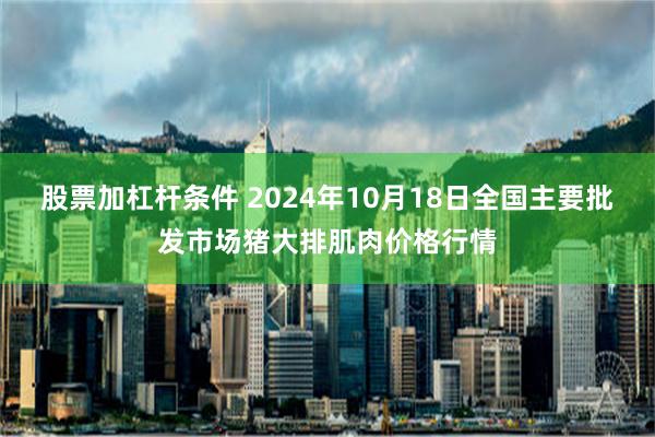 股票加杠杆条件 2024年10月18日全国主要批发市场猪大排肌肉价格行情