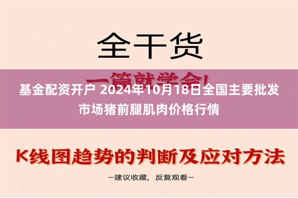 基金配资开户 2024年10月18日全国主要批发市场猪前腿肌肉价格行情