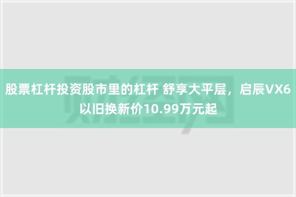 股票杠杆投资股市里的杠杆 舒享大平层，启辰VX6以旧换新价10.99万元起