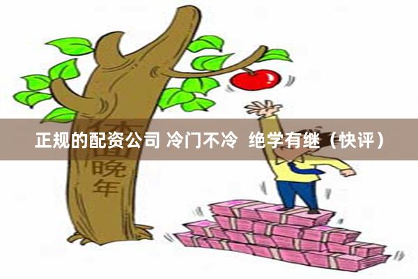 正规的配资公司 冷门不冷  绝学有继（快评）