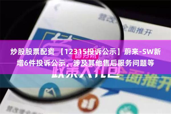 炒股股票配资 【12315投诉公示】蔚来-SW新增6件投诉公示，涉及其他售后服务问题等