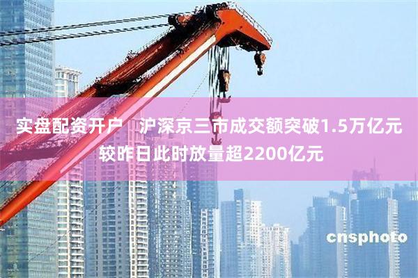 实盘配资开户   沪深京三市成交额突破1.5万亿元 较昨日此时放量超2200亿元