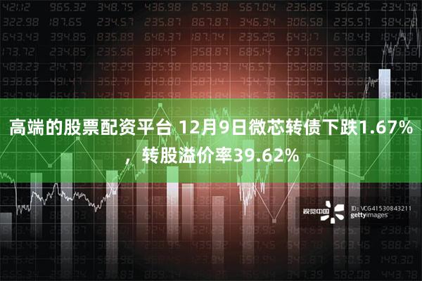 高端的股票配资平台 12月9日微芯转债下跌1.67%，转股溢价率39.62%